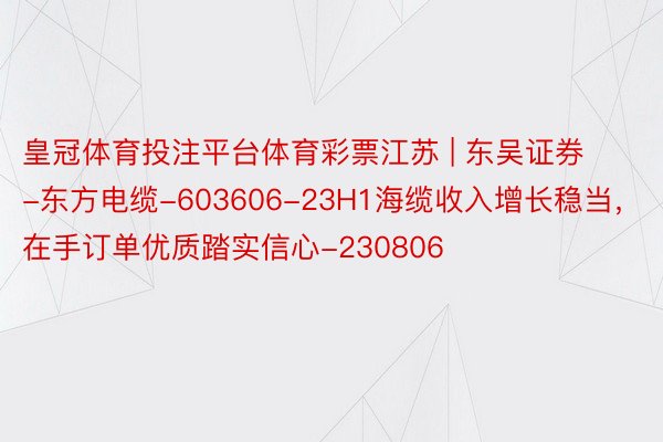 皇冠体育投注平台体育彩票江苏 | 东吴证券-东方电缆-603606-23H1海缆收入增长稳当，在手订单优质踏实信心-230806