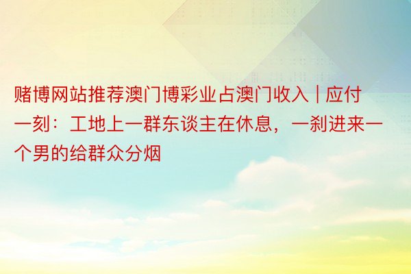 赌博网站推荐澳门博彩业占澳门收入 | 应付一刻：工地上一群东谈主在休息，一刹进来一个男的给群众分烟