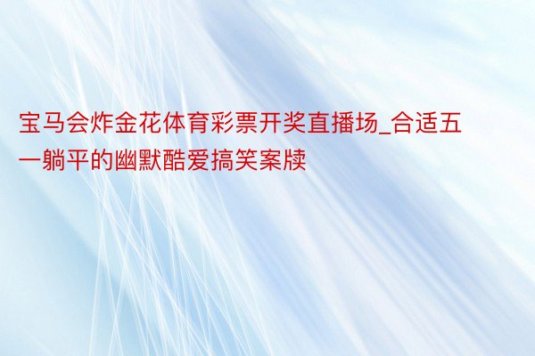 宝马会炸金花体育彩票开奖直播场_合适五一躺平的幽默酷爱搞笑案牍