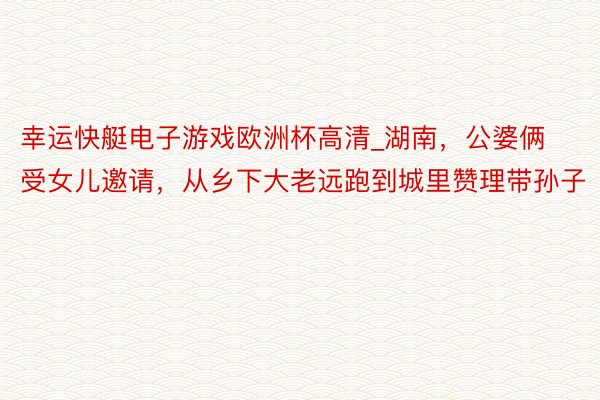 幸运快艇电子游戏欧洲杯高清_湖南，公婆俩受女儿邀请，从乡下大老远跑到城里赞理带孙子