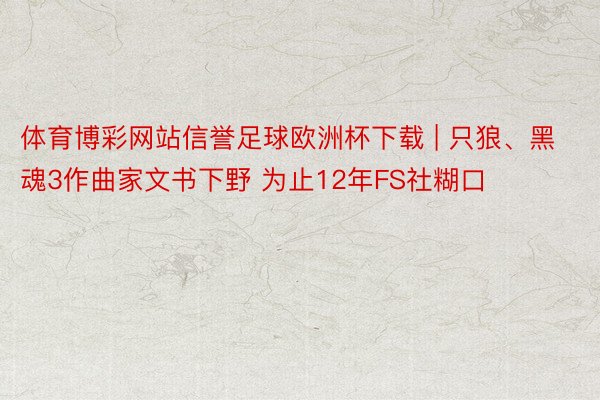 体育博彩网站信誉足球欧洲杯下载 | 只狼、黑魂3作曲家文书下野 为止12年FS社糊口