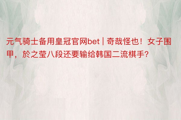 元气骑士备用皇冠官网bet | 奇哉怪也！女子围甲，於之莹八段还要输给韩国二流棋手？