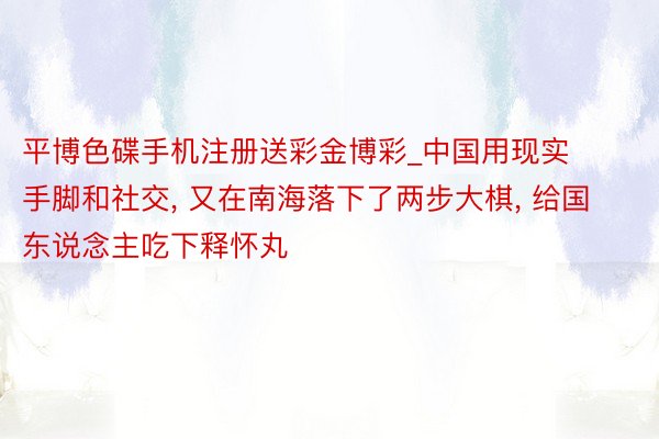 平博色碟手机注册送彩金博彩_中国用现实手脚和社交, 又在南海落下了两步大棋, 给国东说念主吃下释怀丸