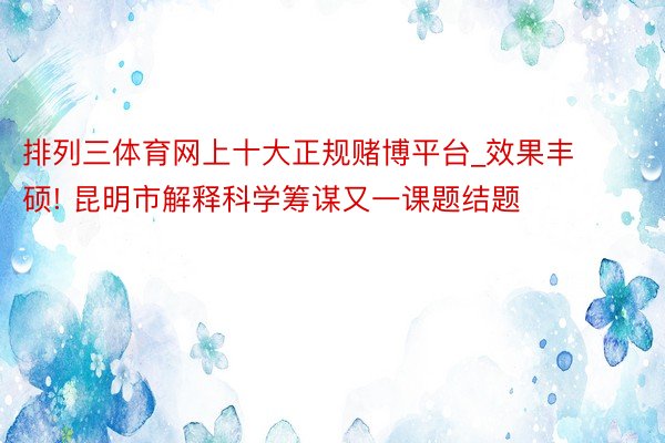 排列三体育网上十大正规赌博平台_效果丰硕! 昆明市解释科学筹谋又一课题结题