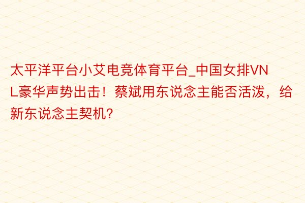 太平洋平台小艾电竞体育平台_中国女排VNL豪华声势出击！蔡斌用东说念主能否活泼，给新东说念主契机？