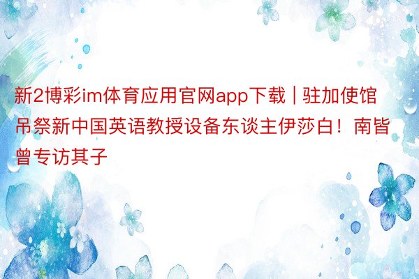 新2博彩im体育应用官网app下载 | 驻加使馆吊祭新中国英语教授设备东谈主伊莎白！南皆曾专访其子