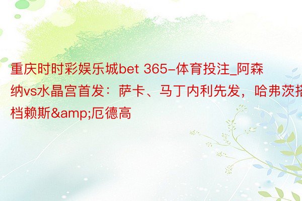 重庆时时彩娱乐城bet 365-体育投注_阿森纳vs水晶宫首发：萨卡、马丁内利先发，哈弗茨搭档赖斯&厄德高