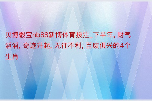 贝博骰宝nb88新博体育投注_下半年, 财气滔滔, 奇迹升起, 无往不利, 百废俱兴的4个生肖