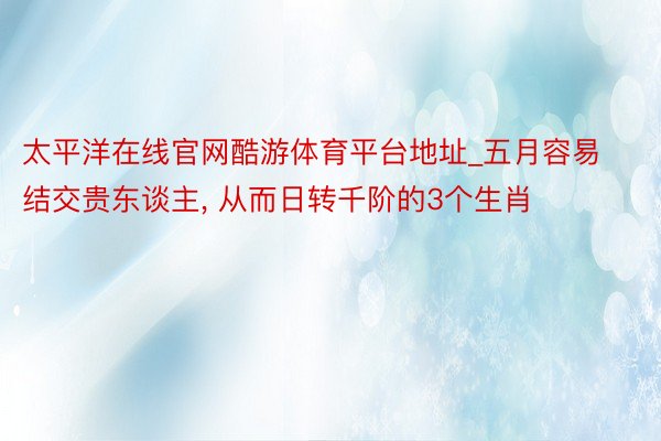 太平洋在线官网酷游体育平台地址_五月容易结交贵东谈主, 从而日转千阶的3个生肖