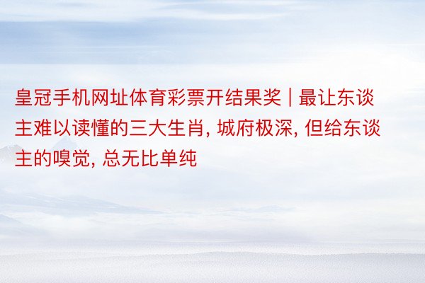 皇冠手机网址体育彩票开结果奖 | 最让东谈主难以读懂的三大生肖, 城府极深, 但给东谈主的嗅觉, 总无比单纯