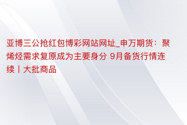 亚博三公抢红包博彩网站网址_申万期货：聚烯烃需求复原成为主要身分 9月备货行情连续丨大批商品