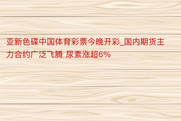 亚新色碟中国体育彩票今晚开彩_国内期货主力合约广泛飞腾 尿素涨超6%