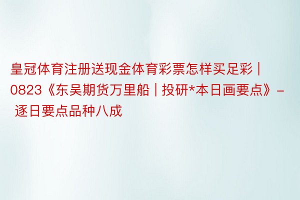 皇冠体育注册送现金体育彩票怎样买足彩 | 0823《东吴期货万里船 | 投研*本日画要点》- 逐日要点品种八成