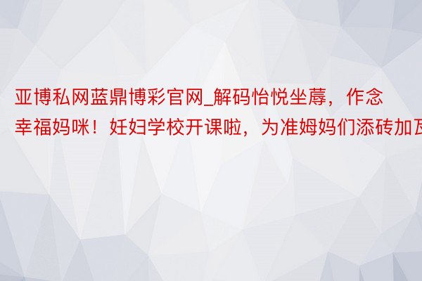 亚博私网蓝鼎博彩官网_解码怡悦坐蓐，作念幸福妈咪！妊妇学校开课啦，为准姆妈们添砖加瓦