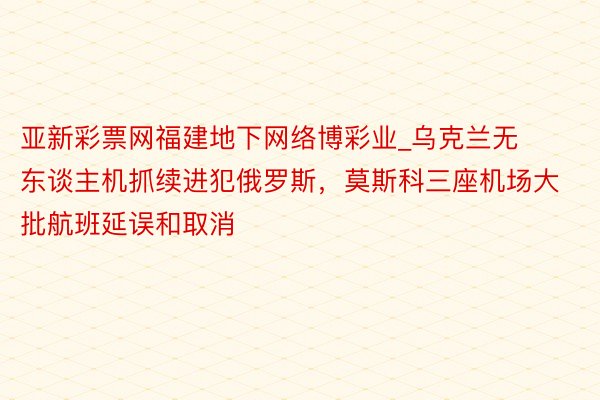 亚新彩票网福建地下网络博彩业_乌克兰无东谈主机抓续进犯俄罗斯，莫斯科三座机场大批航班延误和取消