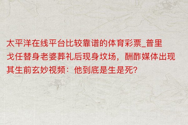 太平洋在线平台比较靠谱的体育彩票_普里戈任替身老婆葬礼后现身坟场，酬酢媒体出现其生前玄妙视频：他到底是生是死？