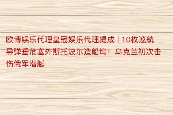 欧博娱乐代理皇冠娱乐代理提成 | 10枚巡航导弹垂危塞外斯托波尔造船坞！乌克兰初次击伤俄军潜艇