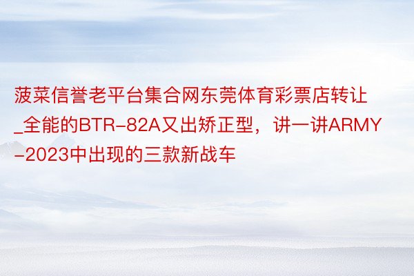 菠菜信誉老平台集合网东莞体育彩票店转让_全能的BTR-82A又出矫正型，讲一讲ARMY-2023中出现的三款新战车