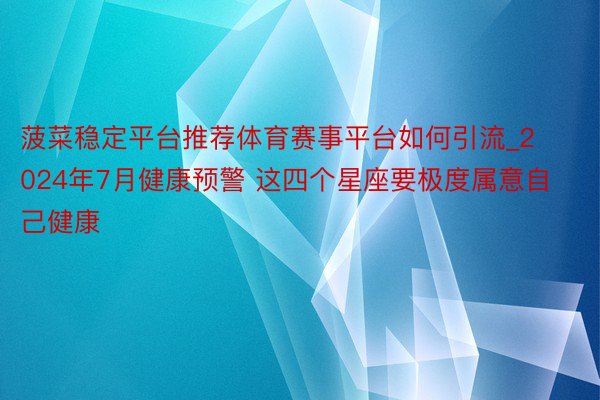 菠菜稳定平台推荐体育赛事平台如何引流_2024年7月健康预警 这四个星座要极度属意自己健康