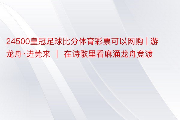 24500皇冠足球比分体育彩票可以网购 | 游龙舟·进莞来 ｜ 在诗歌里看麻涌龙舟竞渡