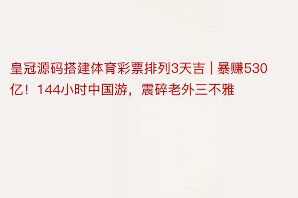 皇冠源码搭建体育彩票排列3天吉 | 暴赚530亿！144小时中国游，震碎老外三不雅