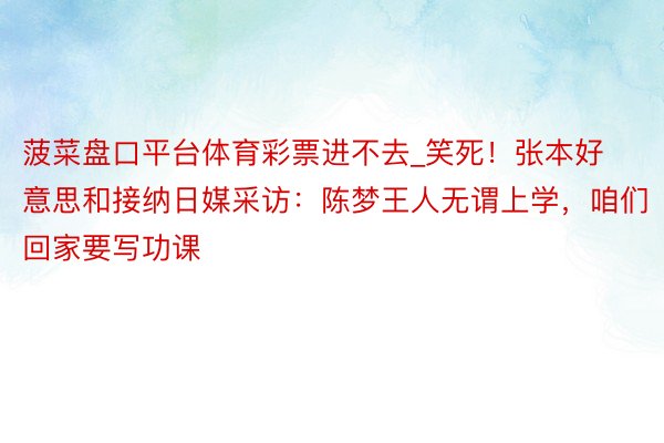 菠菜盘口平台体育彩票进不去_笑死！张本好意思和接纳日媒采访：陈梦王人无谓上学，咱们回家要写功课