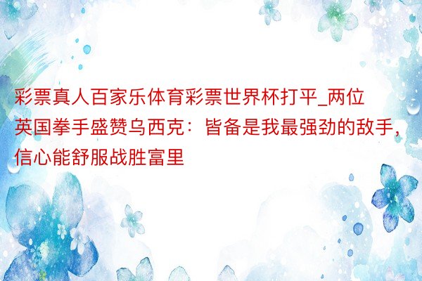 彩票真人百家乐体育彩票世界杯打平_两位英国拳手盛赞乌西克：皆备是我最强劲的敌手，信心能舒服战胜富里