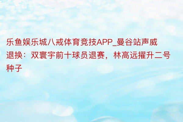 乐鱼娱乐城八戒体育竞技APP_曼谷站声威退换：双寰宇前十球员退赛，林高远擢升二号种子