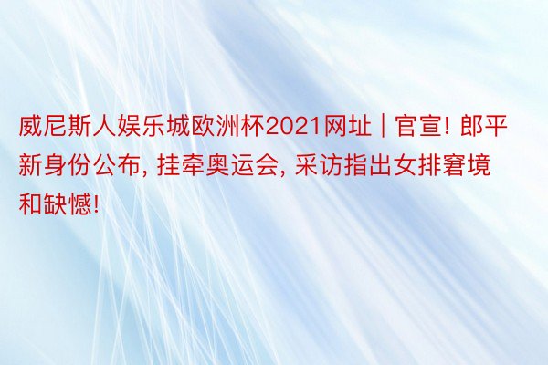 威尼斯人娱乐城欧洲杯2021网址 | 官宣! 郎平新身份公布, 挂牵奥运会, 采访指出女排窘境和缺憾!