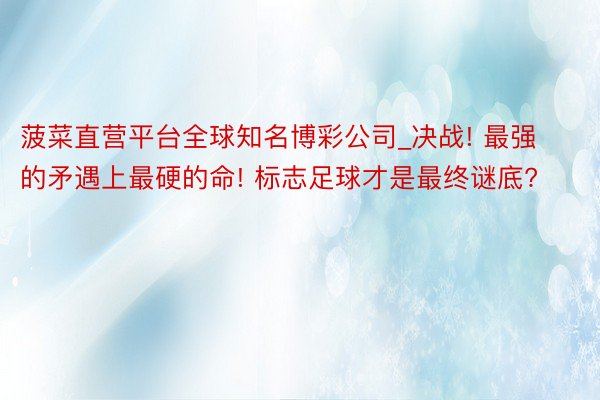 菠菜直营平台全球知名博彩公司_决战! 最强的矛遇上最硬的命! 标志足球才是最终谜底?