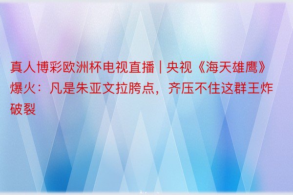 真人博彩欧洲杯电视直播 | 央视《海天雄鹰》爆火：凡是朱亚文拉胯点，齐压不住这群王炸破裂