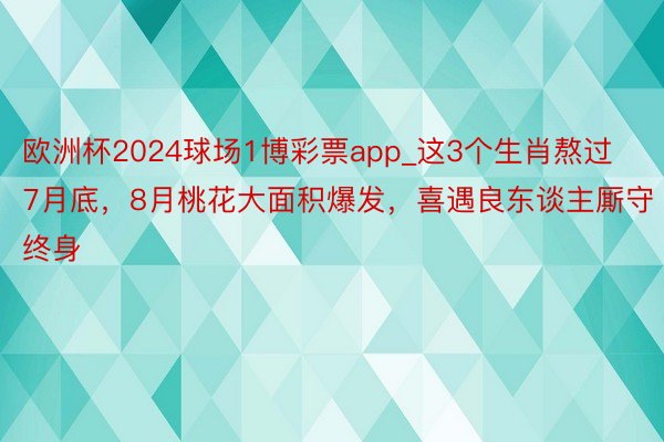 欧洲杯2024球场1博彩票app_这3个生肖熬过7月底，8月桃花大面积爆发，喜遇良东谈主厮守终身