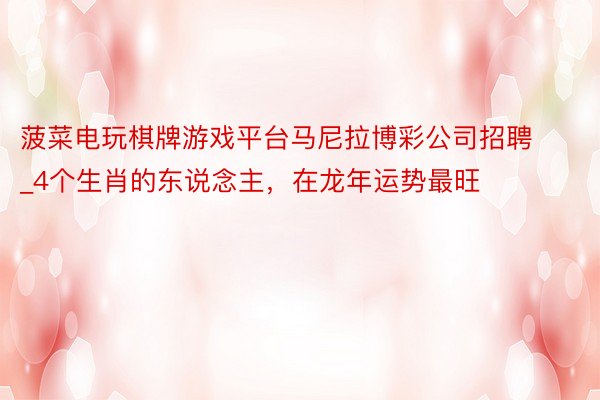 菠菜电玩棋牌游戏平台马尼拉博彩公司招聘_4个生肖的东说念主，在龙年运势最旺