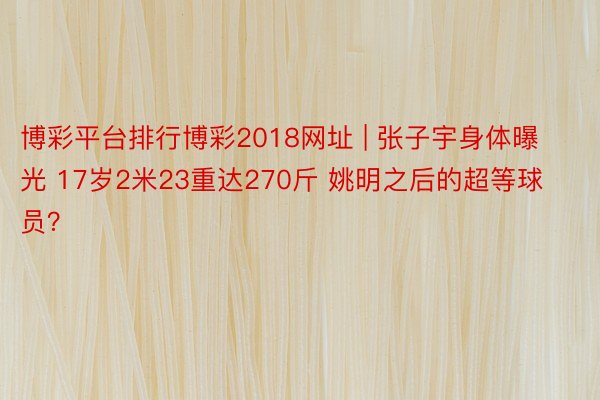 博彩平台排行博彩2018网址 | 张子宇身体曝光 17岁2米23重达270斤 姚明之后的超等球员？