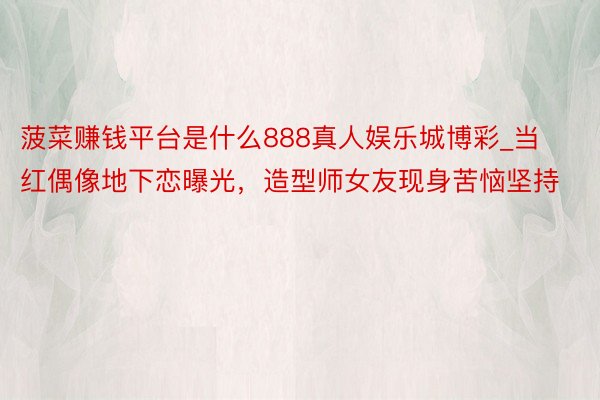 菠菜赚钱平台是什么888真人娱乐城博彩_当红偶像地下恋曝光，造型师女友现身苦恼坚持