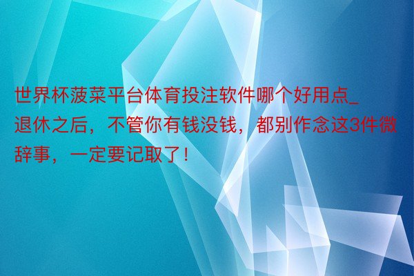 世界杯菠菜平台体育投注软件哪个好用点_退休之后，不管你有钱没钱，都别作念这3件微辞事，一定要记取了！