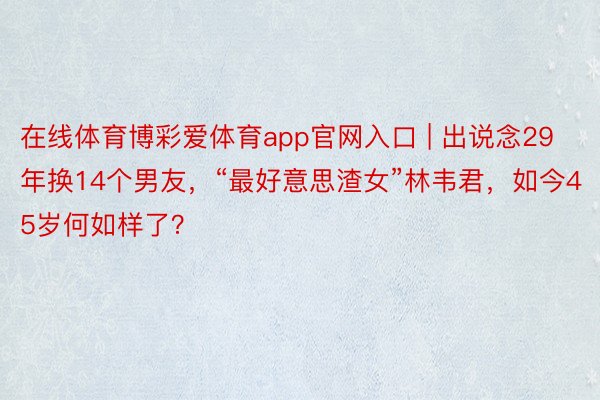 在线体育博彩爱体育app官网入口 | 出说念29年换14个男友，“最好意思渣女”林韦君，如今45岁何如样了？