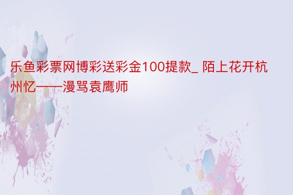 乐鱼彩票网博彩送彩金100提款_ 陌上花开杭州忆——漫骂袁鹰师