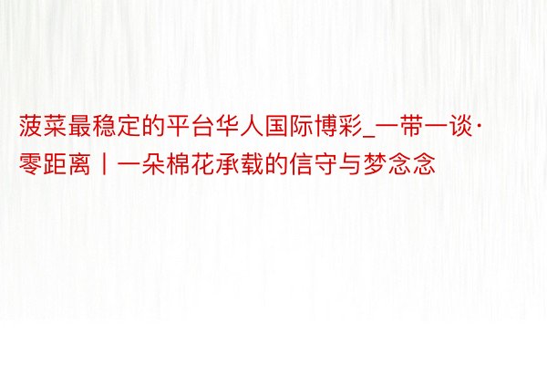 菠菜最稳定的平台华人国际博彩_一带一谈·零距离丨一朵棉花承载的信守与梦念念