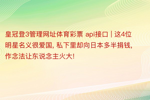 皇冠登3管理网址体育彩票 api接口 | 这4位明星名义很爱国, 私下里却向日本多半捐钱, 作念法让东说念主火大!