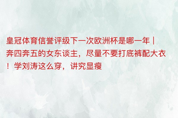 皇冠体育信誉评级下一次欧洲杯是哪一年 | 奔四奔五的女东谈主，尽量不要打底裤配大衣！学刘涛这么穿，讲究显瘦