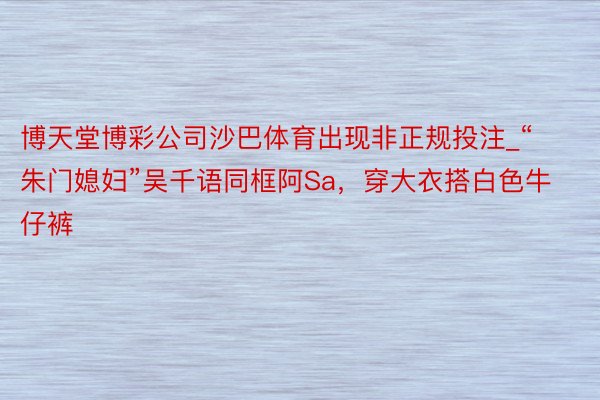 博天堂博彩公司沙巴体育出现非正规投注_“朱门媳妇”吴千语同框阿Sa，穿大衣搭白色牛仔裤