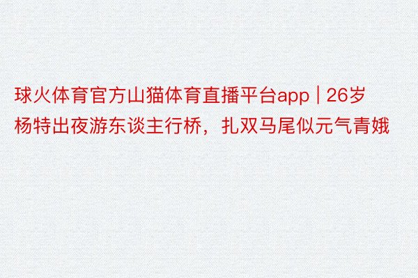 球火体育官方山猫体育直播平台app | 26岁杨特出夜游东谈主行桥，扎双马尾似元气青娥