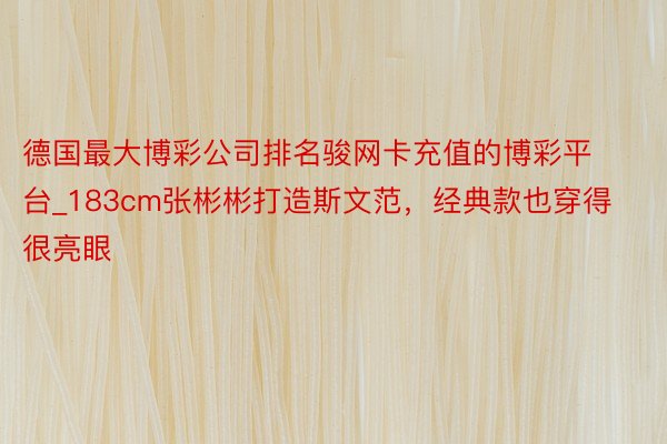 德国最大博彩公司排名骏网卡充值的博彩平台_183cm张彬彬打造斯文范，经典款也穿得很亮眼