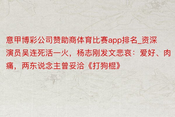 意甲博彩公司赞助商体育比赛app排名_资深演员吴连死活一火，杨志刚发文悲哀：爱好、肉痛，两东说念主曾妥洽《打狗棍》