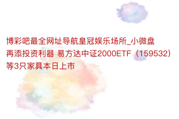 博彩吧最全网址导航皇冠娱乐场所_小微盘再添投资利器 易方达中证2000ETF（159532）等3只家具本日上市