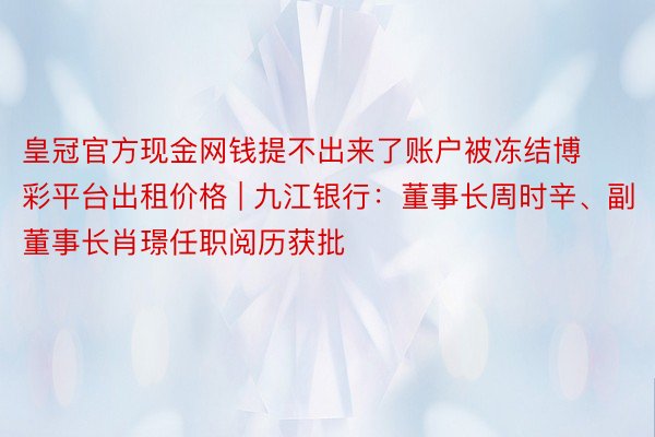 皇冠官方现金网钱提不出来了账户被冻结博彩平台出租价格 | 九江银行：董事长周时辛、副董事长肖璟任职阅历获批