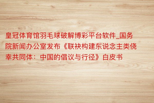 皇冠体育馆羽毛球破解博彩平台软件_国务院新闻办公室发布《联袂构建东说念主类侥幸共同体：中国的倡议与行径》白皮书