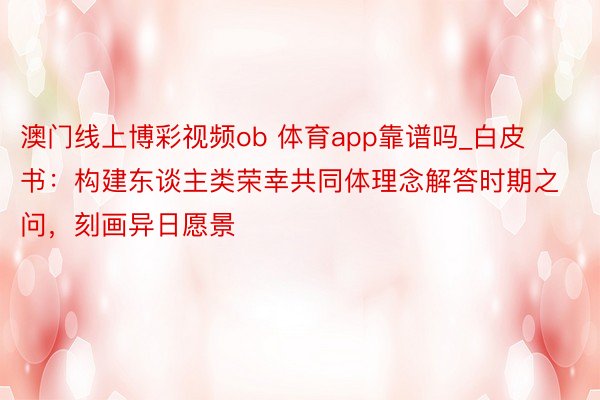 澳门线上博彩视频ob 体育app靠谱吗_白皮书：构建东谈主类荣幸共同体理念解答时期之问，刻画异日愿景